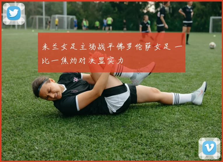 米兰女足主场战平佛罗伦萨女足 一比一焦灼对决显实力